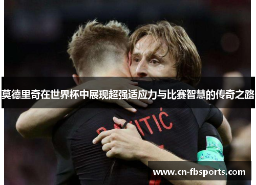 莫德里奇在世界杯中展现超强适应力与比赛智慧的传奇之路