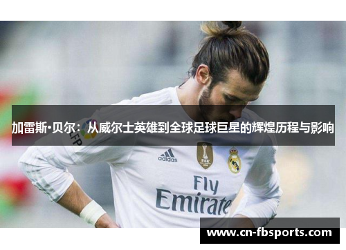 加雷斯·贝尔：从威尔士英雄到全球足球巨星的辉煌历程与影响