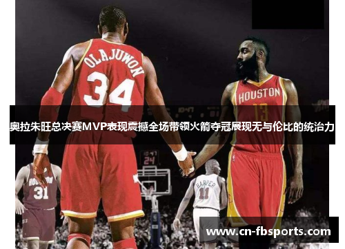 奥拉朱旺总决赛MVP表现震撼全场带领火箭夺冠展现无与伦比的统治力