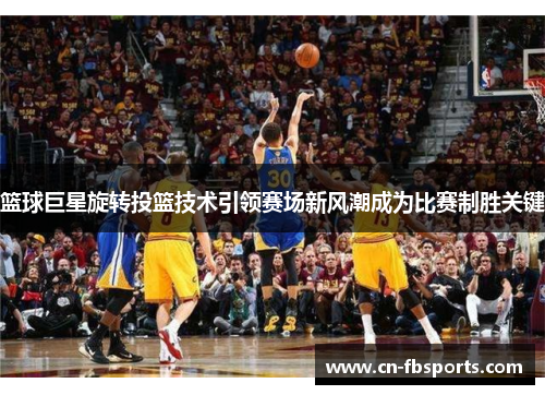 篮球巨星旋转投篮技术引领赛场新风潮成为比赛制胜关键