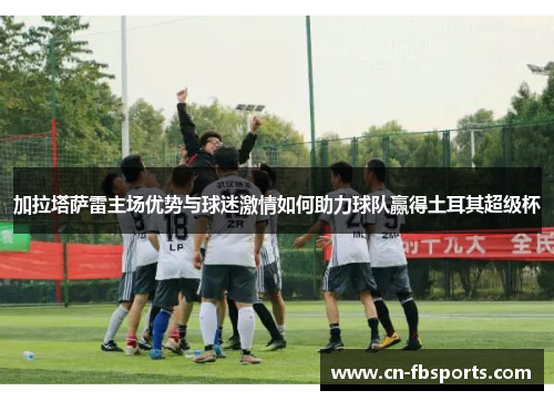 加拉塔萨雷主场优势与球迷激情如何助力球队赢得土耳其超级杯