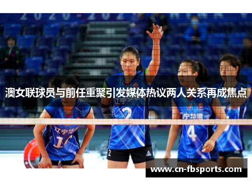 澳女联球员与前任重聚引发媒体热议两人关系再成焦点