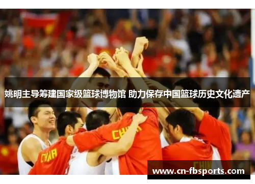 姚明主导筹建国家级篮球博物馆 助力保存中国篮球历史文化遗产