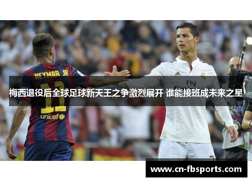 梅西退役后全球足球新天王之争激烈展开 谁能接班成未来之星