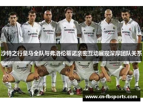 沙特之行皇马全队与弗洛伦蒂诺亲密互动展现深厚团队关系