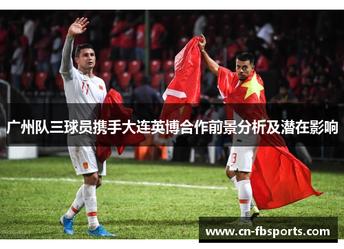 广州队三球员携手大连英博合作前景分析及潜在影响