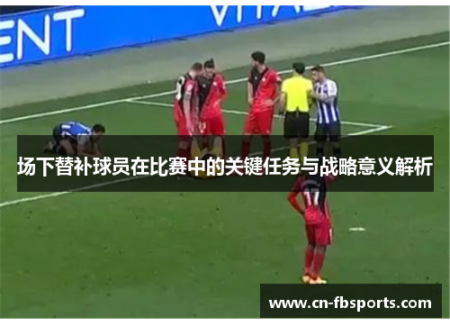 场下替补球员在比赛中的关键任务与战略意义解析