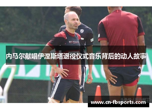 内马尔献唱伊涅斯塔退役仪式音乐背后的动人故事